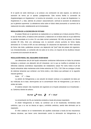 Si el aporte de sodio disminuye y se produce una contracción de este espacio, se estimula la
secreción de renina por el aparato yuxtaglomerular. Este enzima facilita la conversión de
Angiotensinógeno en Angiotensina I; el enzima de conversión, a su vez, el paso de Angiotensina I a
Angiotensina II, y ésta, además de producir vasoconstricción, estimula la secreción de aldosterona
por la glándula suprarrenal. La aldosterona actúa sobre el túbulo distal provocando un aumento de la
reabsorción de sodio, restableciendo así la homeostasis.


REGULACIÓN DE LA EXCRECIÓN DE POTASIO
      El potasio filtrado por el glomérulo es reabsorbido en su totalidad por el túbulo proximal (70%) y
el asa de Henle (30%), el balance entre secreción y reabsorción en el túbulo dista es el que determina
la cantidad excretada en la orina. En una dieta normal conteniendo 100 mEq de potasio, los riñones
excretan 90 mEq. Ante una sobrecarga oral, la excreción urinaria aumenta de forma rápida,
eliminando en 12 horas el 50% de esa sobrecarga. En situaciones de deprivación el riñón reacciona
de forma más lenta, pudiéndose provocar una deplección del "pool" total del potasio del organismo.
Los mineralcorticoides, un contenido alto de sodio en la orina y la mayoría de los diuréticos inducen
un aumento de la excreción de este ión.


REGULACIÓN RENAL DEL EQUILIBRIO ÁCIDO-BASE
      Las alteraciones del pH del líquido extracelular condicionan disfunciones en todos los procesos
biológicos y producen una alteración del pH intracelular, con lo que se modifica la actividad de los
diferentes sistemas enzimáticos responsables del metabolismo celular Por dicho motivo el pH del
liquido extracelular debe mantenerse entre limites estrechos de 7,35 y 7,45. Esto se consigue a través
de sistemas tampones que contienen una forma ácida y otra básica que participan en la siguiente
reacción genérica.
                    +
      Acido:    H       + Base.
      La adición de hidrogeniones a una solución de tampón conduce a la aceptación de éstos por
las moléculas de la base, disminuyendo así la concentración libre de hidrogeniones y por tanto la
acidez del medio.
      El sistema tampón más importante del organismo en el liquido extracelular es el bicarbonato -
ac. Carbónico dióxido de carbono.


                                                            +        -
                           C02+H20        C03H2            H + CO3H


      La concentración de C02 es mantenida constante a través del proceso respiratorio.
      Al añadir hidrogeniones al medio, se combinan con el ión bicarbonato, formándose ácido
carbónico, que a su vez se disocia en agua y anhídrido carbónico, siendo éste eliminado con la
respiración.
      El riñón colabora en el mantenimiento del equilibrio ácido-base a través de tres mecanismos
básicos tubulares, que tienen como denominador común la eliminación de hidrogeniones y la
 