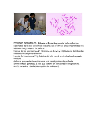 ESTUDIOS BIOQUIMICOS: Cribado o Screening prenatal es la realización
sistemática de un test bioquímico en suero para identificar a las embarazadas con
fetos con riesgo elevado de padecer:
trisomía de los cromosomas 21 (Síndrome de Down) y 18 (Síndrome de Edwards)
en el cribado del primer trimestre
trisomia del cromosoma 21 y defectos del tubo neural en el cribado del segundo
trimestre
de forma que puedan beneficiarse de una investigación más profunda
(amniocentesis genética), o para que se tome en consideración el aplicar una
acción preventiva directa (interrupción del embarazo).
 