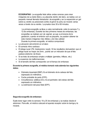 ECOGRAFÍAS: La ecografía fetal utiliza ondas sonoras para crear
imágenes de su bebé (feto) y su placenta dentro del útero, se realiza con un
pequeño manual llamado transductor de ecografía y se Le esparcirán un gel
sobre su vientre se presionará contra el gel en la piel y se moverá varias
veces a través de su vientre. La prueba dura 30 a 60 minutos.
La primera ecografía se lleva a cabo normalmente entre la semana 7 y
12 de embarazo, Durante los tres primeros meses de embarazo, las
ecografías se realizan por vía vaginal, ya que a principios de la
gestación, cuando el embrión aún es pequeño, se pueden obtener de
esta manera imágenes más nítidas y de más calidad
Durante la primera ecografía, el médico comprobará:
 La ubicación del embrión en el útero
 El correcto ritmo cardiaco
 El pliege nucal (TN, traslucencia nucal). Si los resultados demuestran que el
pliege nucal es mayor de 2mm., podría ser un indicador de que el feto
padece síndrome de Down.
 Si se trata de embarazo simple o múltiple (gemelos, trillizos, etc.)
 La ausencia de malformaciones
 Si el tamaño del feto corresponde con el tiempo de embarazo
Durante la primera ecografía, el médico tomará nota además los siguientes
datos:
 Diámetro biparietal (DBP). Es el diámetro de la cabeza del feto,
expresado en milímetros.
 Fecha probable de parto (FPP).
 Circunferencia cefálica (CC). Es el perímetro del cráneo del feto
expresado en milímetros.
 La estimación del peso fetal (EPF).
Segunda ecografía de embarazo
Suele tener lugar entre la semana 19 y 25 de embarazo y se realiza desde el
abdomen. Para ello, el médico colocará el aparato receptor sobre la barriga y lo
moverá.
 