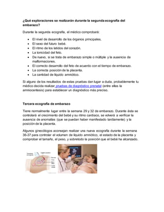 ¿Qué exploraciones se realizarán durante la segunda ecografía del
embarazo?
Durante la segunda ecografía, el médico comprobará:
 El nivel de desarrollo de los órganos principales.
 El sexo del futuro bebé.
 El ritmo de los latidos del corazón.
 La tonicidad del feto.
 De nuevo, si se trata de embarazo simple o múltiple y la ausencia de
malformaciones.
 El correcto desarrollo del feto de acuerdo con el tiempo de embarazo.
 La correcta posición de la placenta.
 La cantidad de líquido amniótico.
Si alguno de los resultados de estas pruebas dan lugar a duda, probablemente tu
médico decida realizar pruebas de diagnóstico prenatal (entre ellas la
amniocentesis) para establecer un diagnóstico más preciso.
Tercera ecografía de embarazo
Tiene normalmente lugar entre la semana 29 y 32 de embarazo. Durante ésta se
controlará el crecimiento del bebé y su ritmo cardiaco, se volverá a verificar la
ausencia de anomalías (que se puedan haber manifestado tardíamente) y la
posición de la placenta.
Algunos ginecólogos aconsejan realizar una nueva ecografía durante la semana
36-37 para controlar el volumen de líquido amniótico, el estado de la placenta y
comprobar el tamaño, el peso, y sobretodo la posición que el bebé ha alcanzado.
 