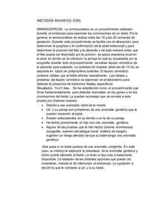 (MÉTODOS INVASIVOS SON)
AMNIOCENTESIS: La amniocentesis es un procedimiento realizado
durante el embarazo para examinar los cromosomas de un bebé. Por lo
general, la amniocentesis se realiza entre las 16 y las 20 semanas de
gestación. Durante este procedimiento se facilita con el ultrasonido para
determinar el progreso y la confirmación de la edad estacional y para
determinar la posición del feto y la placenta y de esta manera evitar que
el feto pueda ser lesionado por la punción, se aplica anestesia local en
la zona en donde se va introducir la jeringa la cual es visualizada por la
ecografía durante todo el procedimiento, se extrae líquido amniótico de
la placenta para evaluarlo La cantidad de muestra debe ser de 15 mL se
deposita en tubos de polipropileno estériles. El líquido amniótico
contiene células que el bebé elimina naturalmente. Las células y
proteínas del líquido amniótico se examinan en el laboratorio para
detectar la presencia de trastornos fetales específicos.
Resultados: 14-21 días. . Se ha establecido como un procedimiento que
Sirve fundamentalmente para detectar anomalías en los genes o en los
cromosomas del bebé. Le pueden aconsejar que se someta a esta
prueba por diversas razones:
 Debido a una avanzada edad de la madre.
 Ud. o su pareja son portadores de una anomalía genética que le
pueden transmitir al bebé.
 Existen antecedentes en su familia o en la de su pareja.
 Ha tenido previamente un hijo con una anomalía genética.
 Alguna de las pruebas que le han hecho durante el embarazo
(ecografía, examen del pliegue nucal, análisis de sangre)
sugieren un riesgo elevado de que su bebé tenga una anomalía
genética.
Qué pasa si mi bebe padece de una anomalía congénita :En este
caso, su médico le explicará la naturaleza de la anomalía genética y
cómo podría afectarle al bebé. Le dirán si hay cura o tratamiento
disponible. Le hablarán de las distintas opciones que puede Ud.
considerar, incluida la de interrumpir el embarazo. Le ayudarán a
decidir lo que le conviene a Ud. y a su bebé.
 