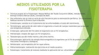 MEDIOS UTILIZADOS POR LA
FISIOTERAPIA
 Técnicas propias de la Fisioterapia: Masaje Reflejo del Tejido Conjuntivo (BGM), método Kabat,
Drenaje linfático Manual (DLM), concepto Bo Bath.
 Una enfermera usa un tubo al vacío de alta frecuencia para la estimulación periférica. Un tratamiento
habitual durante la Primera Guerra Mundial.
 Cinesiterapia: consiste en el tratamiento de las enfermedades a través del movimiento.
 Termoterapia: aplicación de calor sobre el organismo a través de cuerpos materiales que presentan
una temperatura elevada.
 Crioterapia: aplicación del frío sobre el organismo con un fin terapéutico.
 Hidroterapia: empleo del agua con fin terapéutico.
 Talasoterapia uso del medio marino y del clima marino.
 Electroterapia: Aplicación de energía electromagnética al organismo con el fin de producir sobre él
reacciones fisiológicas y biológicas.
 Helioterapia: uso terapéutico de los rayos solares.
 Hidrocinesiterapia: realización de ejercicios en el medio acuático.
 Fototerapia: tratamiento de lesiones mediante la aplicación de luz: ultravioleta o infrarrojos.
 