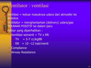 13
Ventilator : ventilasi
 Ventilasi = keluar masuknya udara dari atmosfer ke
alveolus
 Ventilator = menghantarkan (delivery) udara/gas
TEKANAN POSITIF ke dalam paru
 Faktor yang diperhatikan :
– Ventilasi semenit = TV x RR
• TV = 5-7 cc/kgBB
• RR = 10 –12 kali/menit
– Compliance
– Airway Resistance
 