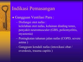 14
Indikasi Pemasangan
 Gangguan Ventilasi Paru :
– Disfungsi otot nafas :
kelelahan otot nafas, kelainan dinding torax,
penyakit neuromusculer (GBS, poliomyelitis,
myastenia)
– Peningkatan tahanan jalan nafas (COPD, severe
astma )
– Gangguan kendali nafas (intoxikasi obat /
overdosis, trauma capitis )
 