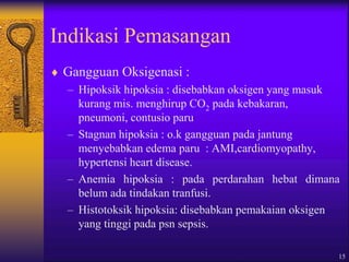 15
Indikasi Pemasangan
 Gangguan Oksigenasi :
– Hipoksik hipoksia : disebabkan oksigen yang masuk
kurang mis. menghirup CO2 pada kebakaran,
pneumoni, contusio paru
– Stagnan hipoksia : o.k gangguan pada jantung
menyebabkan edema paru : AMI,cardiomyopathy,
hypertensi heart disease.
– Anemia hipoksia : pada perdarahan hebat dimana
belum ada tindakan tranfusi.
– Histotoksik hipoksia: disebabkan pemakaian oksigen
yang tinggi pada psn sepsis.
 