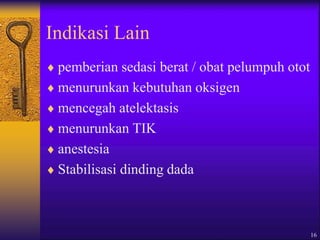 16
Indikasi Lain
 pemberian sedasi berat / obat pelumpuh otot
 menurunkan kebutuhan oksigen
 mencegah atelektasis
 menurunkan TIK
 anestesia
 Stabilisasi dinding dada
 