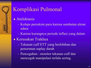 31
Komplikasi Pulmonal
 Atelektasis
– Kolaps parenkim paru karena sumbatan aliran
udara
– Karena kurangnya periode inflasi yang dalam
 Kerusakan Trakhea
– Tekanan cuff ETT yang berlebihan dan
penurunan suplay darah
– Pencegahan : monitor tekanan cuff dan
mencegah manipulasi terlalu sering.
 