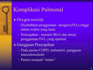 32
Komplikasi Pulmonal
 Oxygen toxicity
– Disebabkan penggunaan oksigen (FiO2) tinggi
dalam waktu yang lama
– Pencegahan : monitor BGA dan titrasi
penggunaan FiO2 yeng optimal
 Gangguan Penyapihan
– Pada pasien COPD, malnutrisi, gangguan
musculosceletal.
– Pasien menjadi “malas”
 