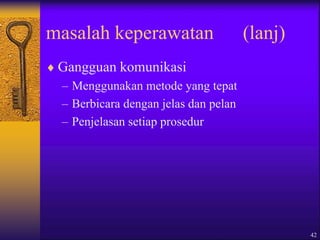 42
masalah keperawatan (lanj)
 Gangguan komunikasi
– Menggunakan metode yang tepat
– Berbicara dengan jelas dan pelan
– Penjelasan setiap prosedur
 