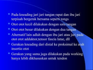  Pada kneading jari jari tangan rapat dan ibu jari
terpisah bergerak bersama seperti tongs
 Otot otot kecil dilakukan dengan satu tangan
 Otot otot besar dilakukan dengan dua tangan
 Alternatif lain adlah dengan ibu jari atau jari pada
otot otot adduktor,tensor fascia latae, dll
 Gerakan kneading dari distal ke proksimal ke arah
insertio otot
 Gerakan yang sama juga dilakukan pada working
hanya lebih dikhususkan untuk tendon
 