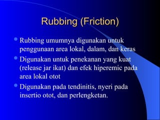 Rubbing (Friction)
Rubbing (Friction)
Rubbing umumnya digunakan untuk
penggunaan area lokal, dalam, dan keras
Digunakan untuk penekanan yang kuat
(release jar ikat) dan efek hiperemic pada
area lokal otot
Digunakan pada tendinitis, nyeri pada
insertio otot, dan perlengketan.
 