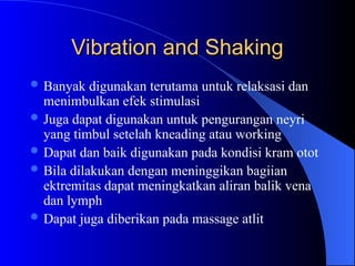 Vibration and Shaking
Vibration and Shaking
 Banyak digunakan terutama untuk relaksasi dan
menimbulkan efek stimulasi
 Juga dapat digunakan untuk pengurangan neyri
yang timbul setelah kneading atau working
 Dapat dan baik digunakan pada kondisi kram otot
 Bila dilakukan dengan meninggikan bagiian
ektremitas dapat meningkatkan aliran balik vena
dan lymph
 Dapat juga diberikan pada massage atlit
 