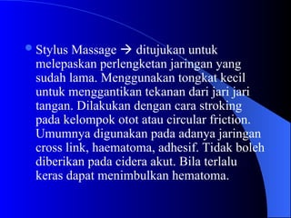 Stylus Massage  ditujukan untuk
melepaskan perlengketan jaringan yang
sudah lama. Menggunakan tongkat kecil
untuk menggantikan tekanan dari jari jari
tangan. Dilakukan dengan cara stroking
pada kelompok otot atau circular friction.
Umumnya digunakan pada adanya jaringan
cross link, haematoma, adhesif. Tidak boleh
diberikan pada cidera akut. Bila terlalu
keras dapat menimbulkan hematoma.
 