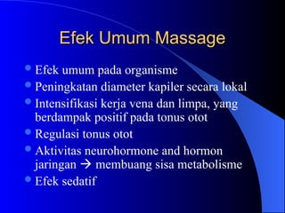 Efek Umum Massage
Efek Umum Massage
Efek umum pada organisme
Peningkatan diameter kapiler secara lokal
Intensifikasi kerja vena dan limpa, yang
berdampak positif pada tonus otot
Regulasi tonus otot
Aktivitas neurohormone and hormon
jaringan  membuang sisa metabolisme
Efek sedatif
 
