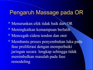 Pengaruh Massage pada OR
Pengaruh Massage pada OR
Menurunkan efek tidak baik dari OR
Meningkatkan kemampuan berlatih
Mencegah cidera tendon dan otot
Membantu proses penyembuhan luka pada
fase proliferasi dengan memperbaiki
jaringan secara lengkap sehingga tidak
menimbulkan masalah pada fase
remodeling
 