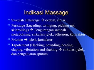 Indikasi Massage
Indikasi Massage
Swedish elfluarage  oedem, stress,
Peristage (kneading, wringing, picking up,
skinrolling)  Pengurangan sampah
metabolisme, sirkulasi jelek, adhesion, kontraktur
Friction  adesi, kontaktur
Tapotement (Hacking, pounding, beating,
claping, vibriation and shaking  sirkulasi jelek,
dan pengeluaran sputum
 