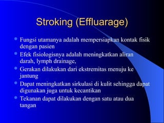 Stroking (Effluarage)
Stroking (Effluarage)
 Fungsi utamanya adalah mempersiapkan kontak fisik
dengan pasien
 Efek fisiologisnya adalah meningkatkan aliran
darah, lymph drainage,
 Gerakan dilakukan dari ekstremitas menuju ke
jantung
 Dapat meningkatkan sirkulasi di kulit sehingga dapat
digunakan juga untuk kecantikan
 Tekanan dapat dilakukan dengan satu atau dua
tangan
 