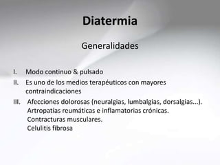 Diatermia
Generalidades
I. Modo continuo & pulsado
II. Es uno de los medios terapéuticos con mayores
contraindicaciones
III. Afecciones dolorosas (neuralgias, lumbalgias, dorsalgias...).
Artropatías reumáticas e inflamatorias crónicas.
Contracturas musculares.
Celulitis fibrosa
 