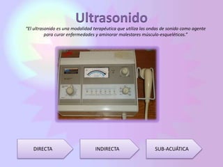 Ultrasonido
“El ultrasonido es una modalidad terapéutica que utiliza las ondas de sonido como agente
para curar enfermedades y aminorar malestares músculo-esqueléticas.”
DIRECTA INDIRECTA SUB-ACUÁTICA
 