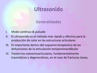 Ultrasonido
Generalidades
I. Modo continuo & pulsado
II. El ultrasonido es el método más rápido y efectivo para la
producción de calor en las estructuras articulares
III. Es importante dentro del esquema terapéutico de las
disfunciones de la articulación temporomandibular
IV. Trastornos osteomioarticulares, fundamentalmente
traumáticos y degenerativos, en el caso de fracturas óseas,
 