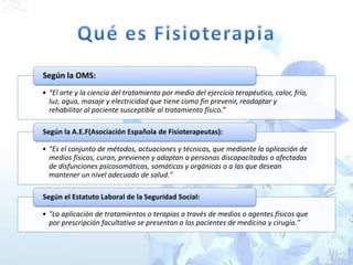 • “El arte y la ciencia del tratamiento por medio del ejercicio terapéutico, calor, frío,
luz, agua, masaje y electricidad que tiene como fin prevenir, readaptar y
rehabilitar al paciente susceptible al tratamiento físico.”
Según la OMS:
• "Es el conjunto de métodos, actuaciones y técnicas, que mediante la aplicación de
medios físicos, curan, previenen y adaptan a personas discapacitadas o afectadas
de disfunciones psicosomáticas, somáticas y orgánicas o a las que desean
mantener un nivel adecuado de salud."
Según la A.E.F(Asociación Española de Fisioterapeutas):
• "La aplicación de tratamientos o terapias a través de medios o agentes físicos que
por prescripción facultativa se presentan a los pacientes de medicina y cirugía."
Según el Estatuto Laboral de la Seguridad Social:
 