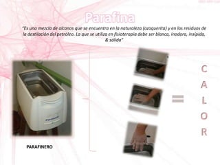 “Es una mezcla de alcanos que se encuentra en la naturaleza (ozoquerita) y en los residuos de
la destilación del petróleo. La que se utiliza en fisioterapia debe ser blanca, inodora, insípida,
& sólida”
PARAFINERO
 