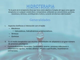 “Es la parte de la terapéutica física que tiene como objetivo el empleo del agua como agente
terapéutico en cualquier estado físico o temperatura, utilizando sus características químicas,
mecánicas y térmicas, contribuyendo al alivio y curación de diversas enfermedades”
Generalidades
I. Aspectos biofísicos e interacción con el tejido
– Mecánicos
• hidrostáticos, hidrodinámicos e hidrocinéticos.
– Térmicos
– Químicos
II. Es el medio terapéutico con muchas posibilidades de adaptarse a un gran número
de procesos patológicos.
• Contraindicaciones Generales: Cardiopatías severas, procesos infecciosos e
inflamatorios agudos, heridas abiertas, micosis superficiales, incontinencia
esfinteriana.
 