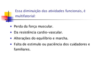 Essa diminuição das atividades funcionais, é multifatorial: Perda da força muscular. Da resistência cardio - vascular . Alterações do equilíbrio e marcha. Falta de estimulo ou paciência dos cuidadores e familiares. 
