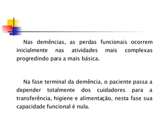 Nas demências, as perdas funcionais ocorrem inicialmente nas atividades mais complexas progredindo para a mais básica. Na fase terminal da demência, o paciente passa a depender totalmente dos cuidadores para a transferência, higiene e alimentação, nesta fase sua capacidade   funcional  é  nula. 
