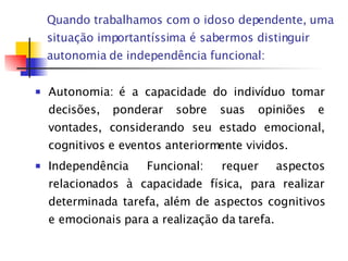 Quando trabalhamos com o idoso dependente, uma situação importantíssima é sabermos distinguir autonomia de independência funcional: Autonomia: é a capacidade do indivíduo tomar decisões, ponderar sobre suas opiniões e vontades, considerando seu estado emocional, cognitivos e eventos anteriormente vividos. Independência Funcional: requer aspectos relacionados à capacidade física, para realizar determinada tarefa, além de aspectos cognitivos e emocionais para a realização da tarefa. 