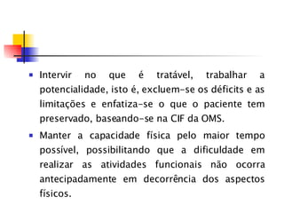 Intervir no que é tratável, trabalhar a potencialidade, isto é, excluem-se os déficits e as limitações e enfatiza-se o que o paciente tem preservado, baseando-se na CIF da OMS. Manter a capacidade física pelo maior tempo possível, possibilitando que a dificuldade em realizar as atividades funcionais não ocorra antecipadamente em decorrência dos aspectos físicos.  