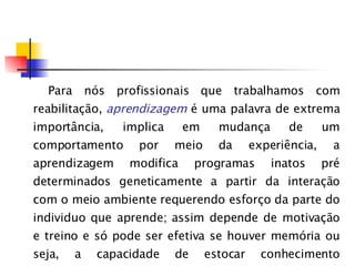 Para nós profissionais que trabalhamos com reabilitação,  aprendizagem   é uma palavra de extrema importância, implica em mudança de um comportamento por meio da experiência, a aprendizagem modifica programas inatos pré determinados geneticamente a partir da interação com o meio ambiente requerendo esforço da parte do individuo que aprende; assim depende de motivação e treino e só pode ser efetiva se houver memória ou seja, a capacidade de estocar conhecimento adquirido. 