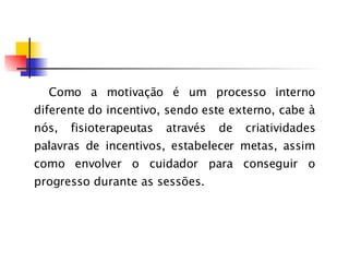 Como a motivação é um processo interno diferente do incentivo, sendo este externo, cabe à nós, fisioterapeutas através de criatividades palavras de incentivos, estabelecer metas, assim como envolver o cuidado r  para   conseguir o progresso durante as sessões. 