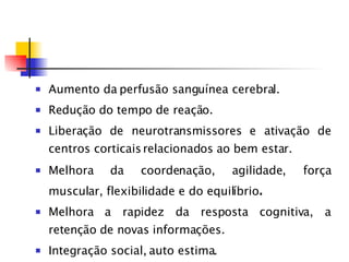 Aumento da perfusão sanguínea cerebral. Redução do tempo de reação. Liberação de neurotransmissores e ativação de centros corticais relacionados ao bem estar. Melhora da coordenação, agilidade, força muscular, flexibilidade e do equilíbrio . Melhora a rapidez da resposta cognitiva, a retenção de novas informações. Integração social, auto estima. Reduz sintomas depressivos e regulação do sono vigília 
