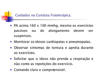 Cuidados na Conduta Fisioterápica. PA acima 160 x 100 mmhg, mesmo os exercícios passivos ou de alongamento devem ser suspensos. Monitorar os idosos cardiopatas e pneumopatas. Observar sintomas de tontura e apnéia durante os exercícios. Solicitar que o idoso não prenda a respiração e não conte as repetições do exercício. Comando claro e compreensível. 