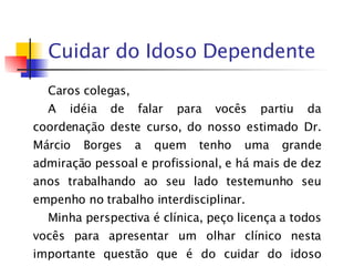 Cuidar do Idoso Dependente Caros colegas,  A idéia de falar para vocês partiu da coordenação deste curso, do nosso estimado Dr. Márcio Borges a quem tenho uma grande admiração pessoal e profissional, e há mais de dez anos trabalhando ao seu lado testemunho seu empenho no trabalho interdisciplinar. Minha perspectiva é clínica, peço licença a todos vocês para apresentar um olhar clínico nesta importante questão que é do cuidar do idoso dependente.  