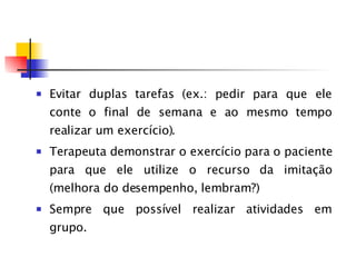 Evitar duplas tarefas (ex.: pedir para que ele conte o final de semana e ao mesmo tempo realizar um exercício). Terapeuta demonstrar o exercício para o paciente para que ele utilize o recurso da imitação (melhora do desempenho, lembram?) Sempre que possível realizar atividades em grupo. 