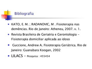 Bibliografia KATO, E. M. ; RADANOVIC, M . Fisioterapia nas demências. Rio de Janeiro: Atheneu, 2007. v. 1.   Revista Brasileira de Geriatria e Gerontologia - Fisioterapia domiciliar aplicada ao idoso Guccione, Andrew A. Fisioterapia Geriátrica. Rio de Janeiro: Guanabara Koogan, 2002 LILACS -  Pesquisa :  455454 