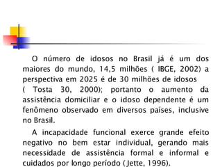 O número de idosos no Brasil já é um dos maiores do mundo, 14,5 milhões ( IBGE, 2002) a perspectiva em 2025 é de 30 milhões de idosos  ( Tosta 30, 2000); portanto o aumento da assistência domiciliar e o idoso dependente é um fenômeno observado em diversos países, inclusive no Brasil. A incapacidade funcional exerce grande efeito negativo no bem estar individual, gerando mais necessidade de assistência formal e informal e cuidados por longo período ( Jette, 1996). 