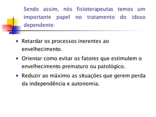Sendo assim, nós fisioterapeutas temos um importante papel no tratamento do idoso dependente: Retardar os processos inerentes ao envelhecimento. Orientar como evitar os fatores que estimulem o envelhecimento prematuro ou patológico. Reduzir ao máximo as situações que gerem perda da independência e autonomia. 