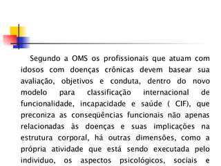 Segundo a OMS os profissionais que atuam com idosos com doenças crônicas devem basear sua avaliação, objetivos e conduta, dentro do novo modelo para classificação internacional de funcionalidade, incapacidade e saúde ( CIF), que preconiza as conseqüências funcionais não apenas relacionadas às doenças e suas implicações na estrutura corporal, há outras dimensões, como a própria atividade que está sendo executada pelo individuo, os aspectos psicológicos, sociais e ambientais. 