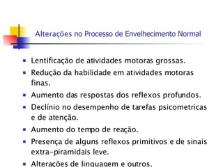 Alterações  no  P rocesso de  E nvelhecimento Normal Lentificação de atividades motoras grossas. Redução da habilidade em atividades motoras finas. Aumento das respostas dos reflexos profundos. Declínio no desempenho de tarefas psicometricas e de atenção. Aumento do tempo de reação. Presença de alguns reflexos primitivos e de sinais extra-piramidais leve. Alterações de linguagem e outros. 
