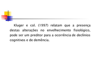 Kluger e col. (1997) relatam que a presença destas alterações no envelhecimento fisiológico, pode ser um preditor para a ocorrência de declínios cognitivos e de demência. 