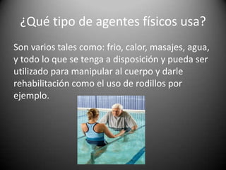 ¿Qué tipo de agentes físicos usa?
Son varios tales como: frio, calor, masajes, agua,
y todo lo que se tenga a disposición y pueda ser
utilizado para manipular al cuerpo y darle
rehabilitación como el uso de rodillos por
ejemplo.
 