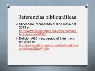 Referencias bibliográficas
O Slideshare, recuperado el 8 de mayo del
2013 en
http://www.slideshare.net/Neylis/ejercicio-
terapeutico-998370
O Defición ABC, recuperado el 8 de mayo
del 2013 en
http://www.definicionabc.com/salud/atrofia
.php#ixzz2SjbWhhXK
 