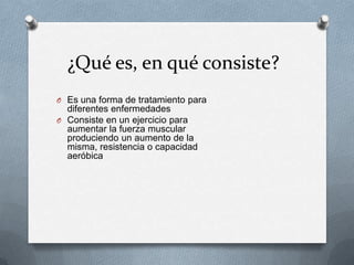 ¿Qué es, en qué consiste?
O Es una forma de tratamiento para
diferentes enfermedades
O Consiste en un ejercicio para
aumentar la fuerza muscular
produciendo un aumento de la
misma, resistencia o capacidad
aeróbica
 