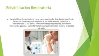 Rehabilitacion Respiratoria
 La rehabilitación respiratoria tiene como objetivo facilitar la eliminación de
las secreciones traqueobronquiales y, secundariamente, disminuir la
resistencia de la vía aérea, reducir el trabajo respiratorio, mejorar el
intercambio gaseoso, aumentar la tolerancia al ejercicio y mejorar la calidad
de vida.
 