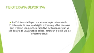 FISIOTERAPIA DEPORTIVA
 La Fisioterapia Deportiva, es una especializacion de
Fisioterapia, la cual va dirigida a todas aquellas personas
que realizan una practica esportiva de forma regular, ya
sea dentro de una practica basica, amateur, d’elite y/o de
deportivo-salud.
 