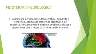 FISIOTERAPIA NEUROLOGICA
 Cuando una persona sufre daño cerebral, adquirido o
congénito, además de problemas cognitivos o de
conducta, frecuentemente presenta problemas físicos o
alteraciones que afectan al sistema sensorio- motor.
 