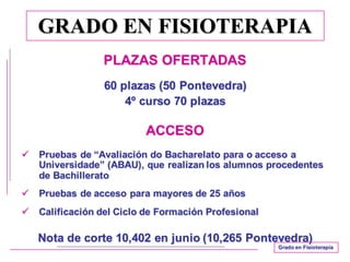 GRADO EN FISIOTERAPIA
PLAZAS OFERTADAS
60 plazas (50 Pontevedra)
4º curso 70 plazas
ACCESO
ü Pruebas de “Avaliación do Bacharelato para o acceso a
Universidade” (ABAU), que realizan los alumnos procedentes
de Bachillerato
ü Pruebas de acceso para mayores de 25 años
ü Calificación del Ciclo de Formación Profesional
Nota de corte 10,402 en junio (10,265 Pontevedra)
Grado en Fisioterapia
 